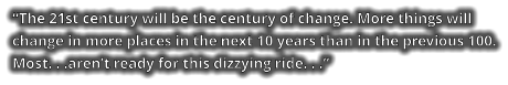 “The 21st century will be the century of change. More things will change in more places in the next 10 years than in the previous 100. Most. . .aren’t ready for this dizzying ride. . .”