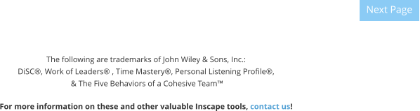 The following are trademarks of John Wiley & Sons, Inc.: DiSC®, Work of Leaders® , Time Mastery®, Personal Listening Profile®,  & The Five Behaviors of a Cohesive Team™  For more information on these and other valuable Inscape tools, contact us! Next Page Next Page